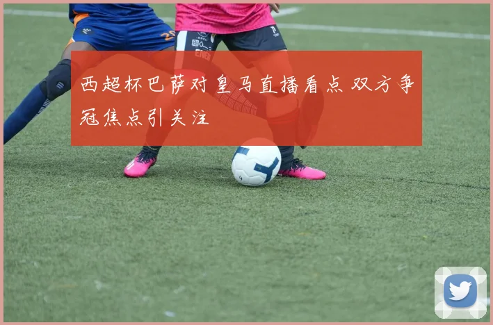西超杯巴萨对皇马直播看点 双方争冠焦点引关注