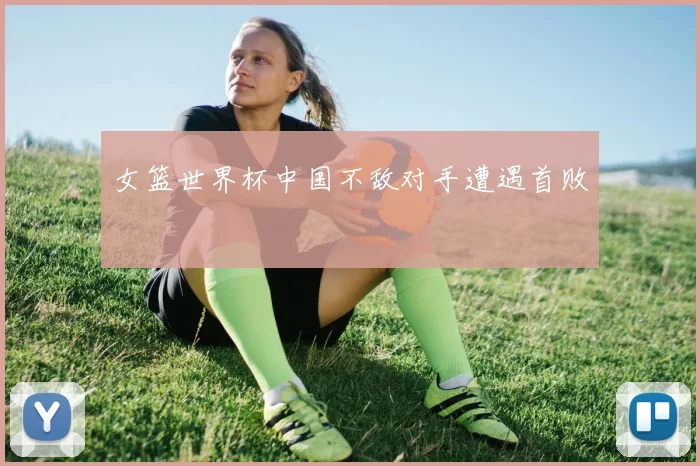 女篮世界杯中国不敌对手遭遇首败