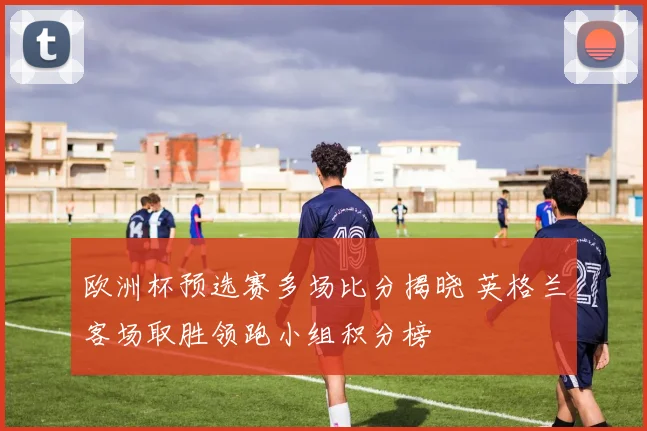 欧洲杯预选赛多场比分揭晓 英格兰客场取胜领跑小组积分榜