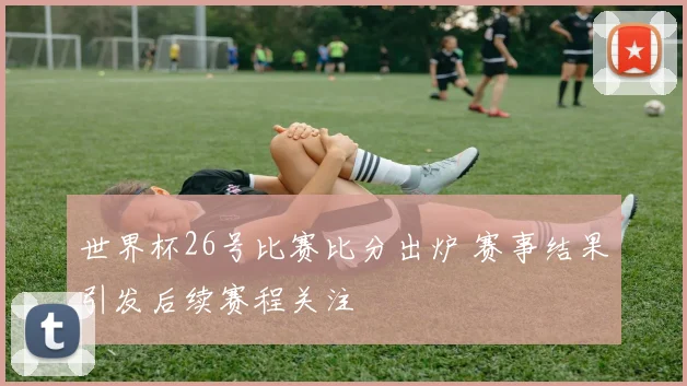 世界杯26号比赛比分出炉 赛事结果引发后续赛程关注